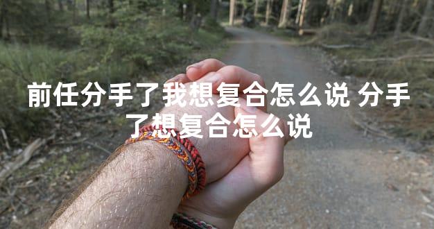 前任分手了我想复合怎么说 分手了想复合怎么说